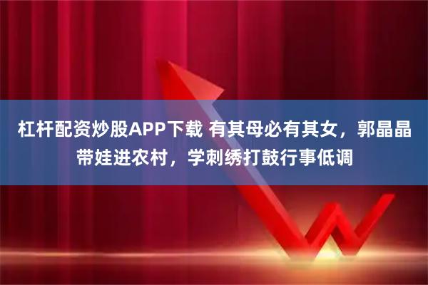 杠杆配资炒股APP下载 有其母必有其女，郭晶晶带娃进农村，学刺绣打鼓行事低调