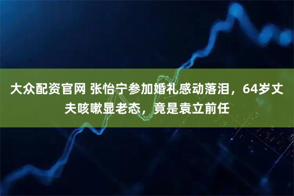 大众配资官网 张怡宁参加婚礼感动落泪，64岁丈夫咳嗽显老态，竟是袁立前任
