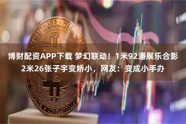 博财配资APP下载 梦幻联动！1米92潘展乐合影2米26张子宇变娇小，网友：变成小手办