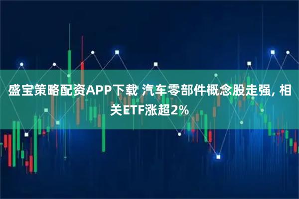 盛宝策略配资APP下载 汽车零部件概念股走强, 相关ETF涨超2%