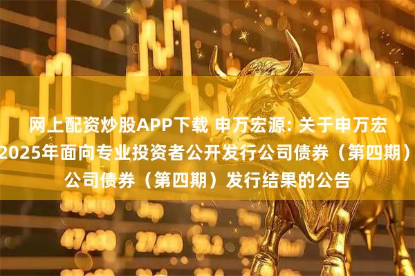 网上配资炒股APP下载 申万宏源: 关于申万宏源证券有限公司2025年面向专业投资者公开发行公司债券（第四期）发行结果的公告