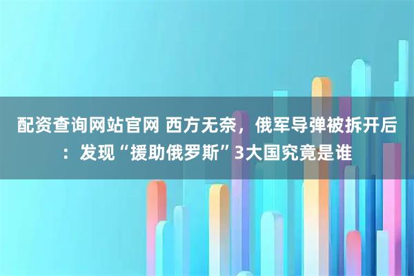 配资查询网站官网 西方无奈，俄军导弹被拆开后：发现“援助俄罗斯”3大国究竟是谁
