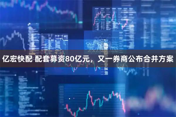 亿宏快配 配套募资80亿元，又一券商公布合并方案