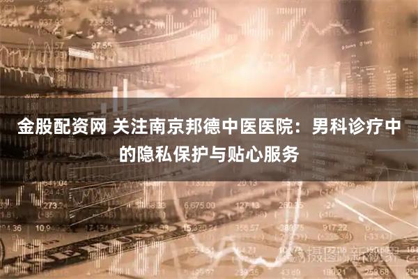 金股配资网 关注南京邦德中医医院：男科诊疗中的隐私保护与贴心服务