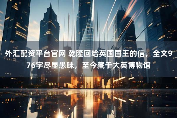 外汇配资平台官网 乾隆回给英国国王的信，全文976字尽显愚昧，至今藏于大英博物馆