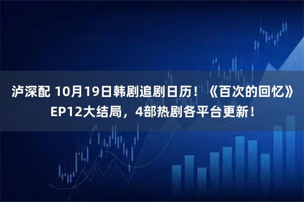 泸深配 10月19日韩剧追剧日历！《百次的回忆》EP12大结局，4部热剧各平台更新！