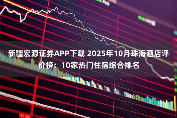 新疆宏源证券APP下载 2025年10月珠海酒店评价榜：10家热门住宿综合排名