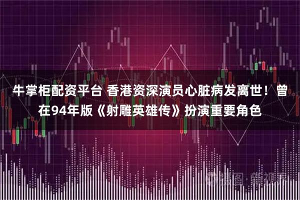 牛掌柜配资平台 香港资深演员心脏病发离世！曾在94年版《射雕英雄传》扮演重要角色