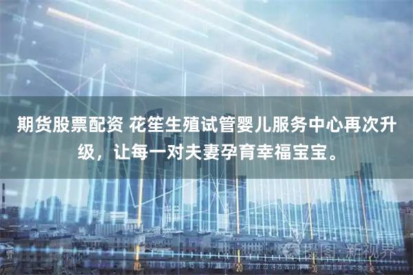 期货股票配资 花笙生殖试管婴儿服务中心再次升级，让每一对夫妻孕育幸福宝宝。