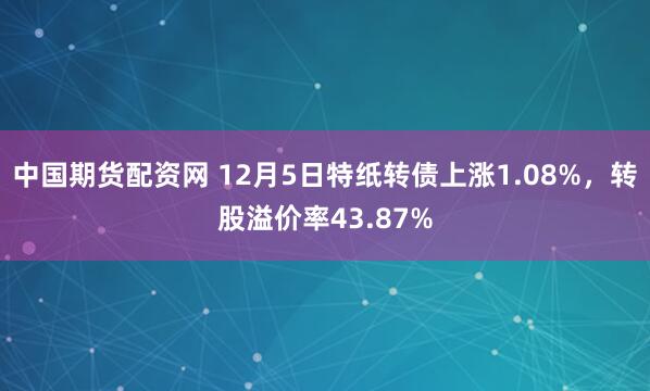 中国期货配资网 12月5日特纸转债上涨1.08%，转股溢价率43.87%