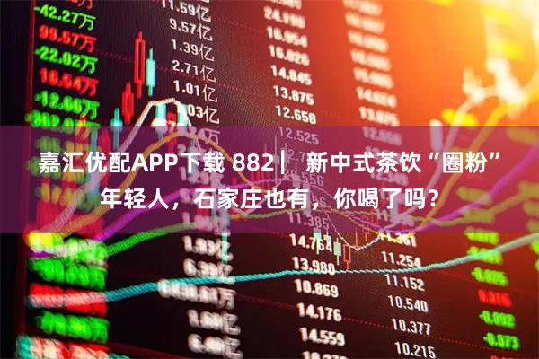 嘉汇优配APP下载 882 ▏新中式茶饮“圈粉”年轻人，石家庄也有，你喝了吗？