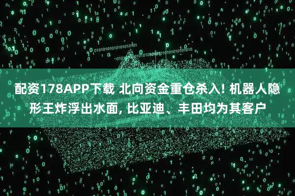 配资178APP下载 北向资金重仓杀入! 机器人隐形王炸浮出水面, 比亚迪、丰田均为其客户