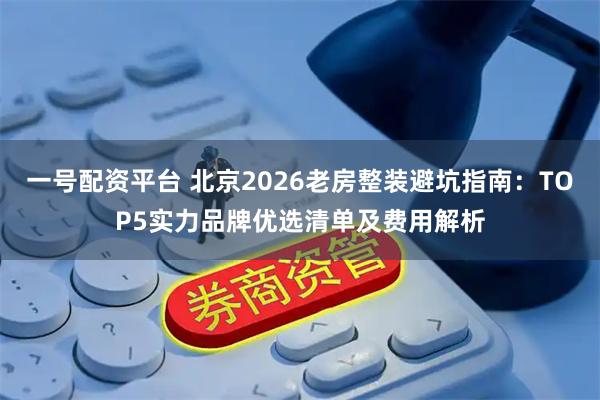 一号配资平台 北京2026老房整装避坑指南：TOP5实力品牌优选清单及费用解析