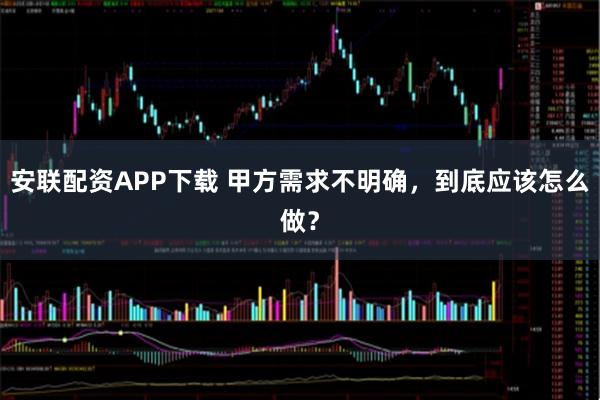 安联配资APP下载 甲方需求不明确，到底应该怎么做？