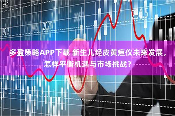 多盈策略APP下载 新生儿经皮黄疸仪未来发展，怎样平衡机遇与市场挑战？