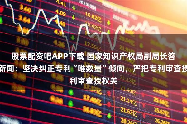 股票配资吧APP下载 国家知识产权局副局长答封面新闻：坚决纠正专利“唯数量”倾向，严把专利审查授权关