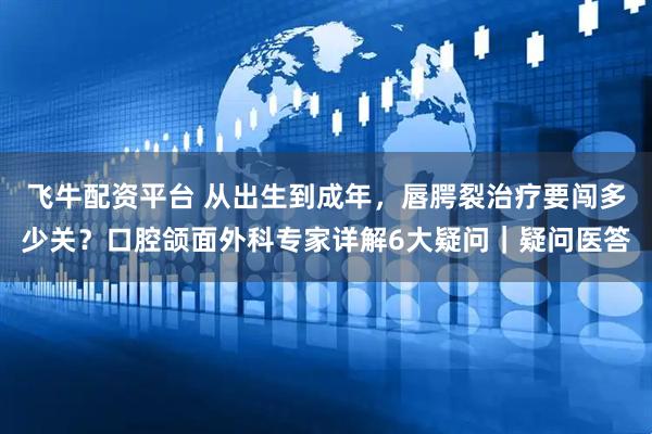 飞牛配资平台 从出生到成年，唇腭裂治疗要闯多少关？口腔颌面外科专家详解6大疑问｜疑问医答