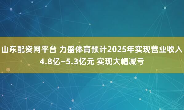山东配资网平台 力盛体育预计2025年实现营业收入4.8亿—5.3亿元 实现大幅减亏