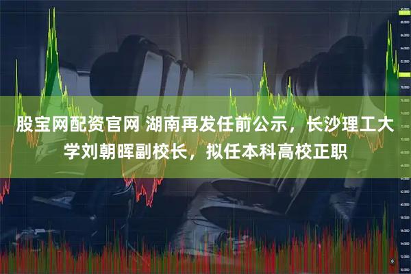 股宝网配资官网 湖南再发任前公示，长沙理工大学刘朝晖副校长，拟任本科高校正职