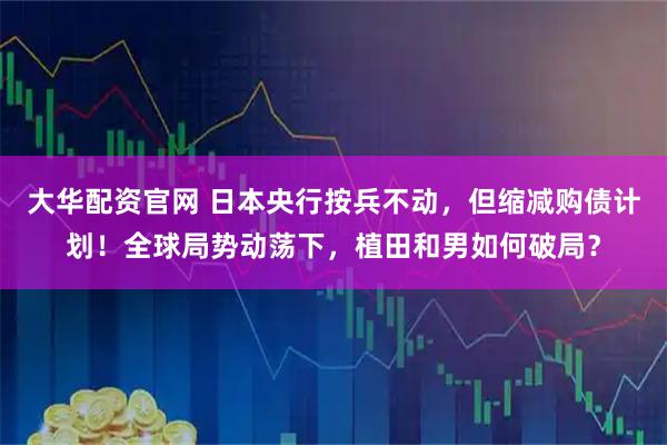 大华配资官网 日本央行按兵不动，但缩减购债计划！全球局势动荡下，植田和男如何破局？