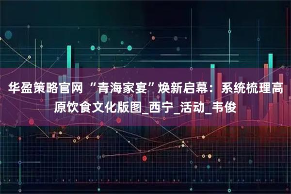 华盈策略官网 “青海家宴”焕新启幕：系统梳理高原饮食文化版图_西宁_活动_韦俊