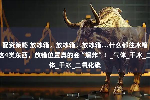 配资策略 放冰箱，放冰箱，放冰箱…什么都往冰箱里塞？这4类东西，放错位置真的会“爆炸”！_气体_干冰_二氧化碳