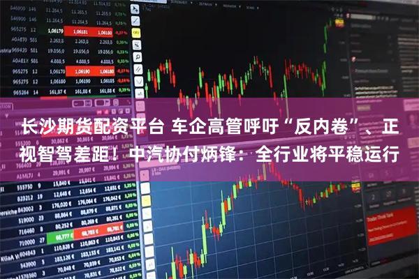 长沙期货配资平台 车企高管呼吁“反内卷”、正视智驾差距！中汽协付炳锋：全行业将平稳运行