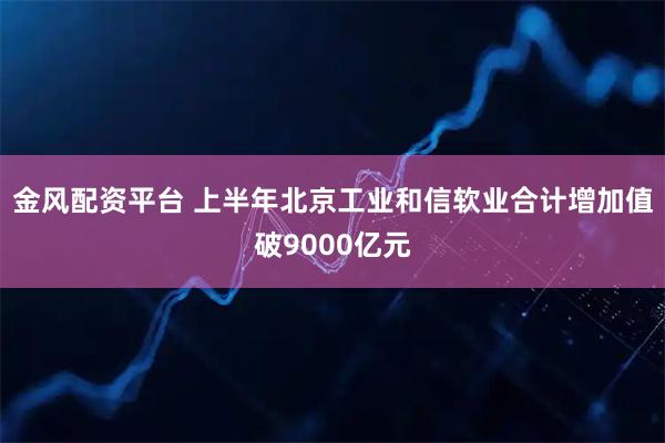 金风配资平台 上半年北京工业和信软业合计增加值破9000亿元