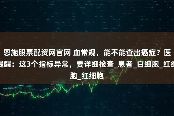 恩施股票配资网官网 血常规，能不能查出癌症？医生提醒：这3个指标异常，要详细检查_患者_白细胞_红细胞