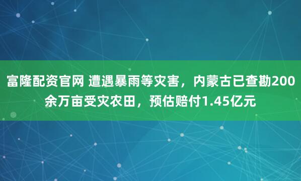 富隆配资官网 遭遇暴雨等灾害,内蒙古已查勘200余万亩受灾农田,预估赔付1.45亿元