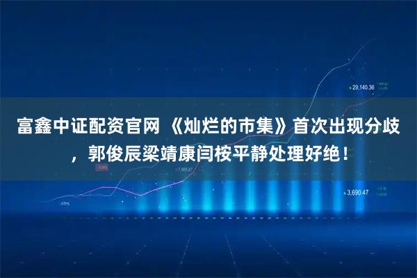 富鑫中证配资官网 《灿烂的市集》首次出现分歧,郭俊辰梁靖康闫桉平静处理好绝!