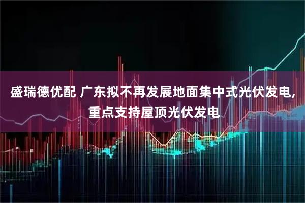 盛瑞德优配 广东拟不再发展地面集中式光伏发电, 重点支持屋顶光伏发电