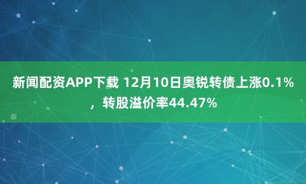 新闻配资APP下载 12月10日奥锐转债上涨0.1%，转股溢价率44.47%