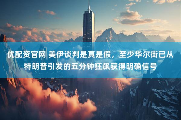 优配资官网 美伊谈判是真是假，至少华尔街已从特朗普引发的五分钟狂飙获得明确信号