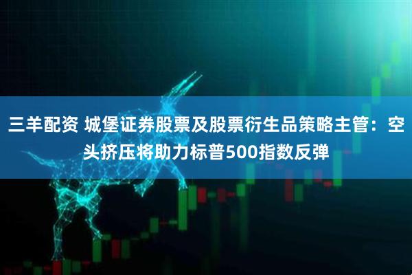 三羊配资 城堡证券股票及股票衍生品策略主管：空头挤压将助力标普500指数反弹